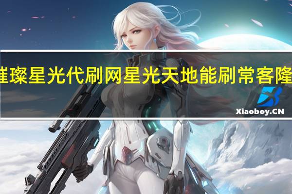 璀璨星光代刷网 星光天地能刷常客隆卡的店(星光璀璨典藏版与普通版有什么区别)