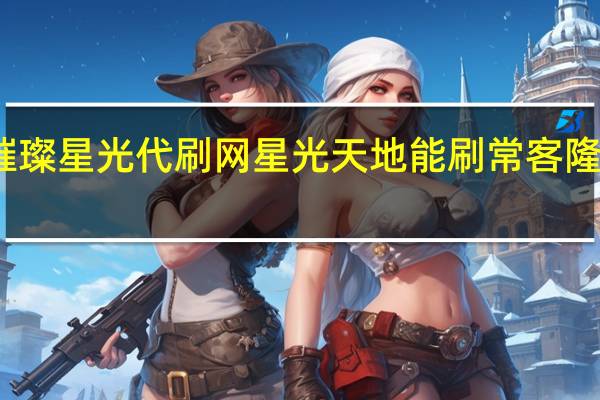 璀璨星光代刷网 星光天地能刷常客隆卡的店(星光璀璨典藏版与普通版有什么区别)