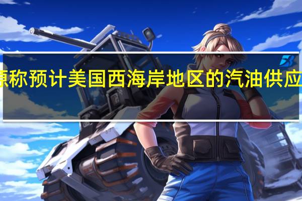 瓦莱罗能源称预计美国西海岸地区的汽油供应状况仍将偏紧张