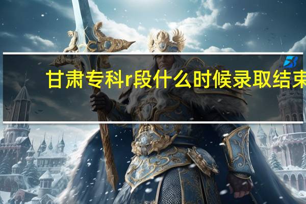 甘肃专科r段什么时候录取结束