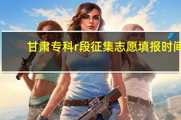 甘肃专科r段征集志愿填报时间