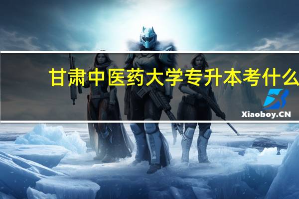 甘肃中医药大学专升本考什么