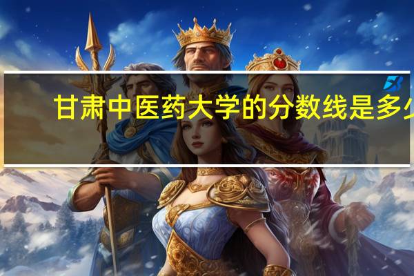 甘肃中医药大学的分数线是多少