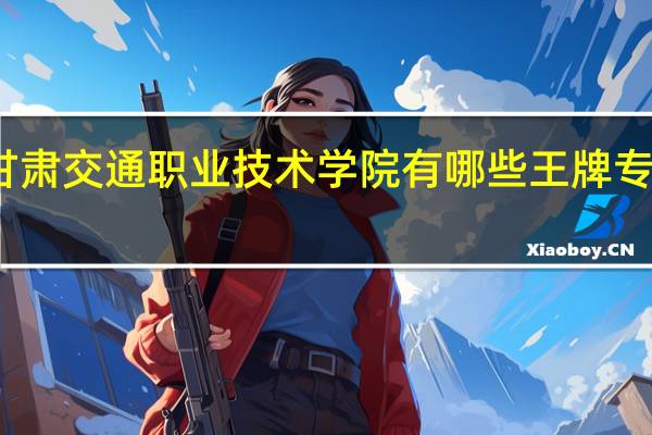 甘肃交通职业技术学院有哪些王牌专业推荐
