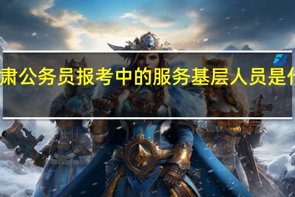 甘肃公务员报考中的服务基层人员是什么意思