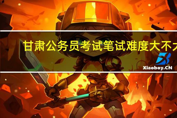 甘肃公务员考试笔试难度大不大