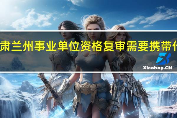 甘肃兰州事业单位资格复审需要携带什么材料