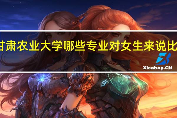 甘肃农业大学哪些专业对女生来说比较适合