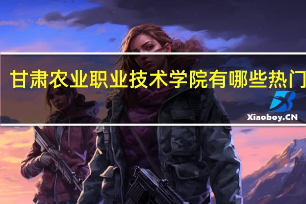 甘肃农业职业技术学院有哪些热门专业