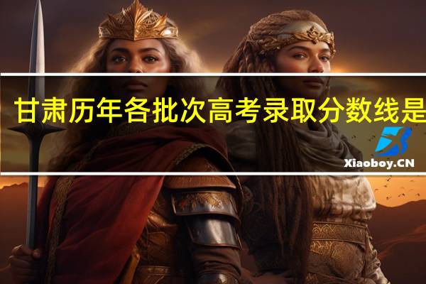 甘肃历年各批次高考录取分数线是多少