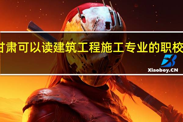 甘肃可以读建筑工程施工专业的职校有哪些