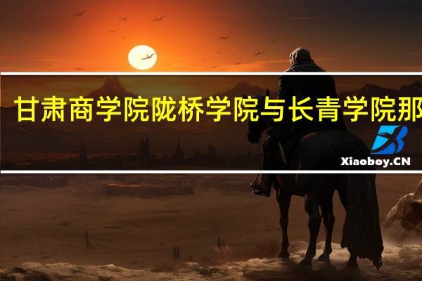 甘肃商学院陇桥学院与长青学院那个好