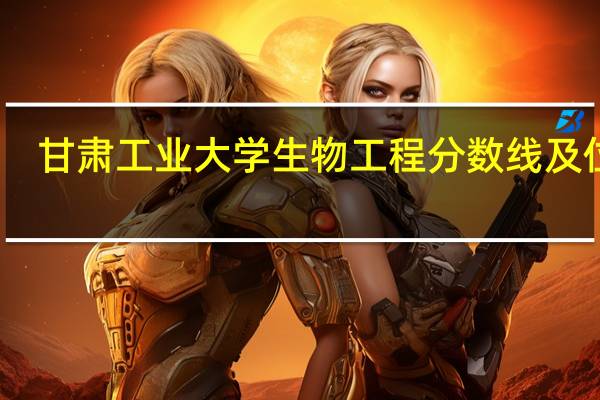 甘肃工业大学生物工程分数线及位次