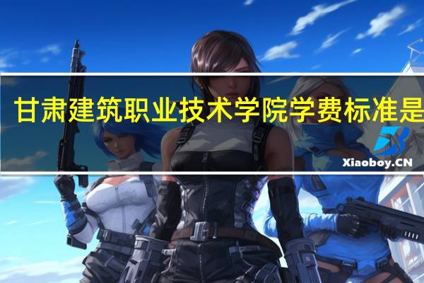 甘肃建筑职业技术学院学费标准是多少