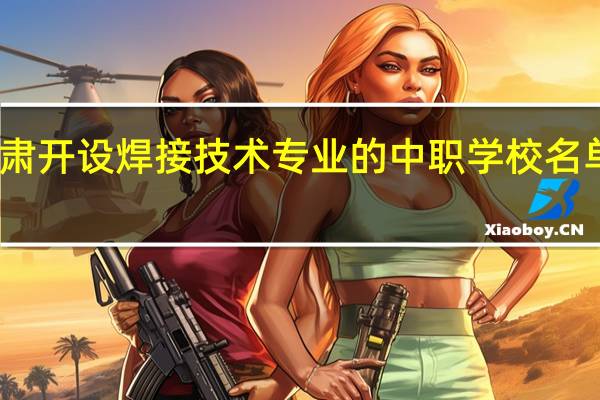 甘肃开设焊接技术专业的中职学校名单有哪些
