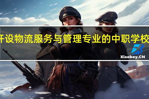 甘肃开设物流服务与管理专业的中职学校名单有哪些