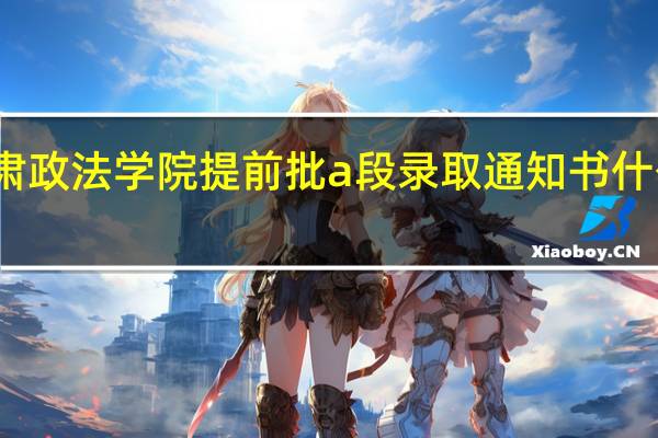 甘肃政法学院提前批a段录取通知书什么时候发
