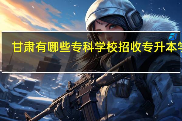 甘肃有哪些专科学校招收专升本学员