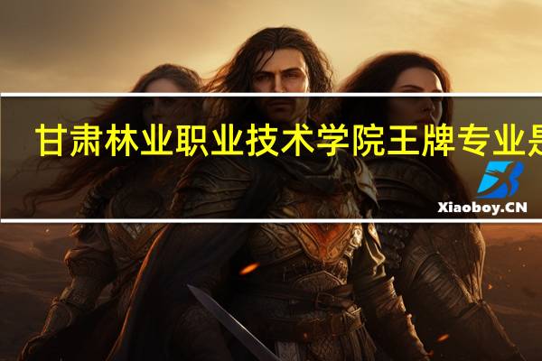 甘肃林业职业技术学院王牌专业是啥