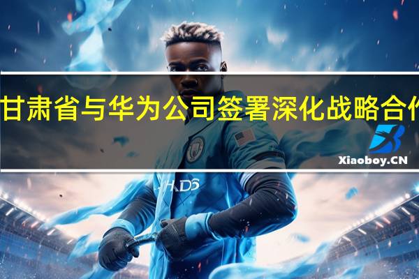 甘肃省与华为公司签署深化战略合作协议