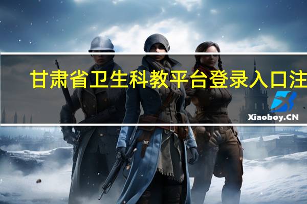 甘肃省卫生科教平台登录入口注册（甘肃省卫生科教平台）
