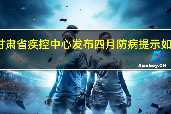 甘肃省疾控中心发布四月防病提示 如何预防