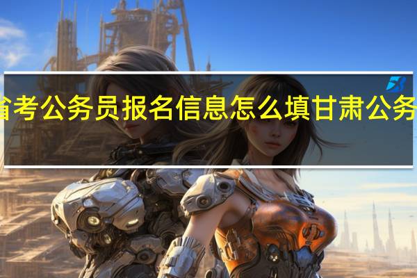 甘肃省考公务员报名信息怎么填 甘肃公务员考试试题