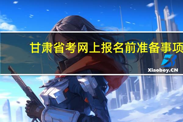 甘肃省考网上报名前准备事项