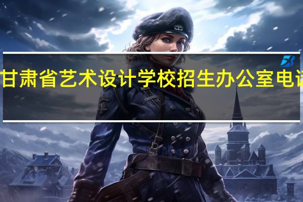 甘肃省艺术设计学校招生办公室电话多少