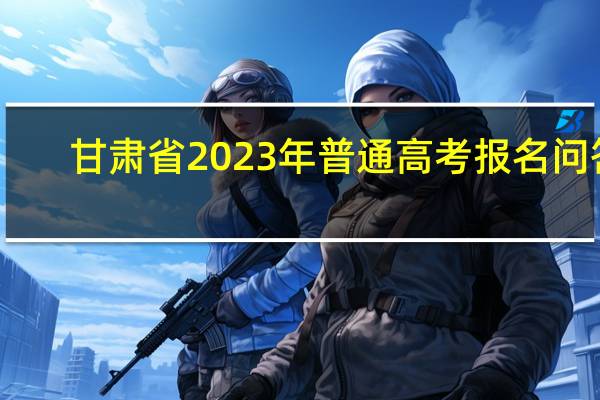 甘肃省2023年普通高考报名问答