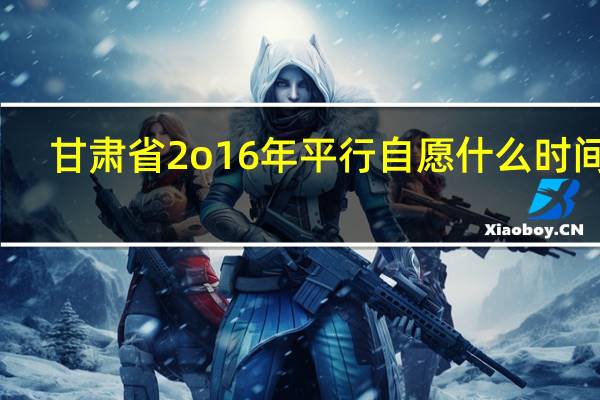 甘肃省2o16年平行自愿什么时间录