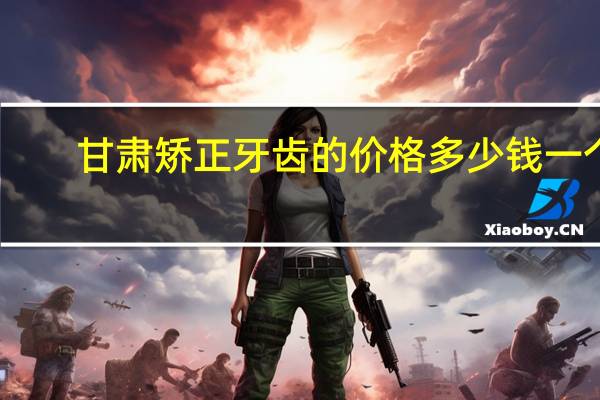 甘肃矫正牙齿的价格多少钱一个?想做牙齿矫正,在兰州成人牙齿矫正要多少钱