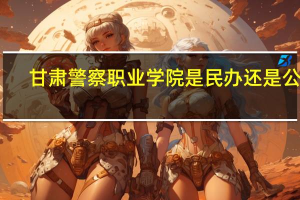 甘肃警察职业学院是民办还是公办