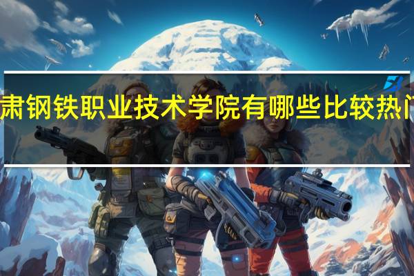 甘肃钢铁职业技术学院有哪些比较热门的专业
