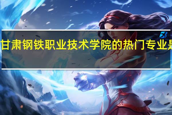 甘肃钢铁职业技术学院的热门专业是什么