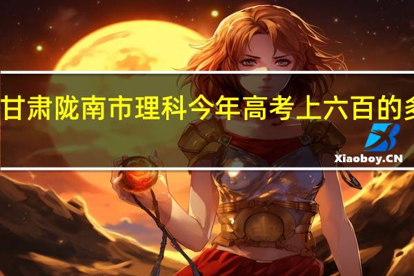 甘肃陇南市理科今年高考上六百的多少人