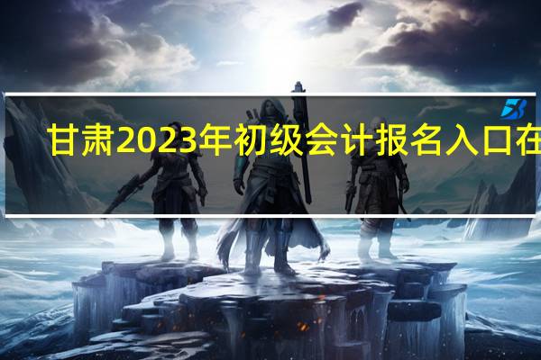 甘肃2023年初级会计报名入口在哪