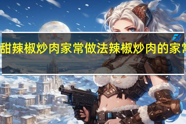 甜辣椒炒肉家常做法 辣椒炒肉的家常做法
