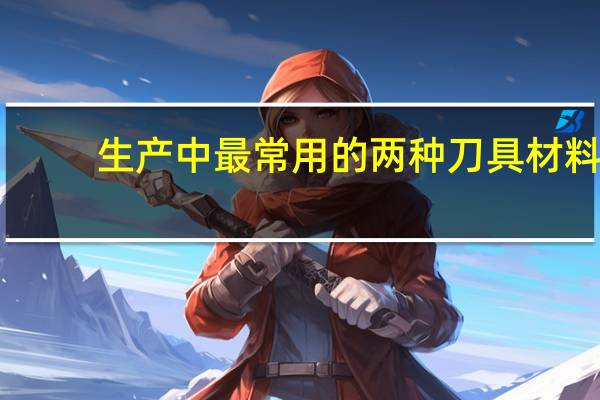 生产中最常用的两种刀具材料(刀具材料)