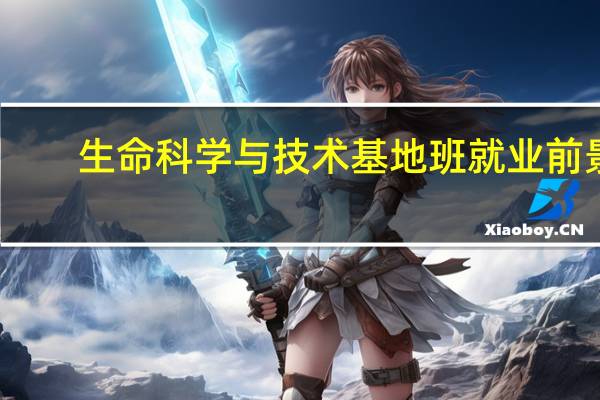 生命科学与技术基地班就业前景（生命科学与技术基地班）