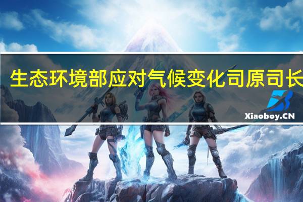生态环境部应对气候变化司原司长李高：与应对气候变化密切相关技术、产业发展已成为中国经济最有活力的部分