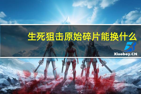 生死狙击原始碎片能换什么(生死狙击原始碎片有什么用)