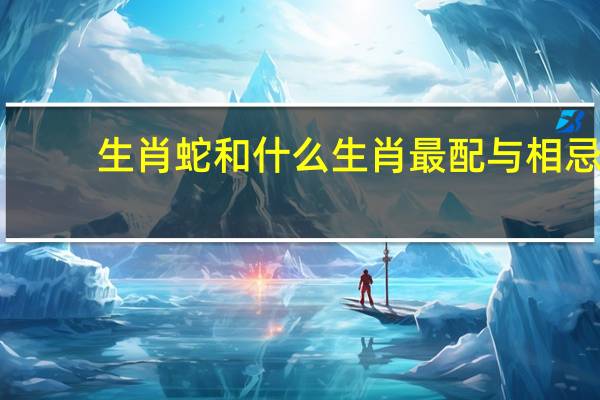 生肖蛇和什么生肖最配与相忌（生肖蛇和什么生肖最配）