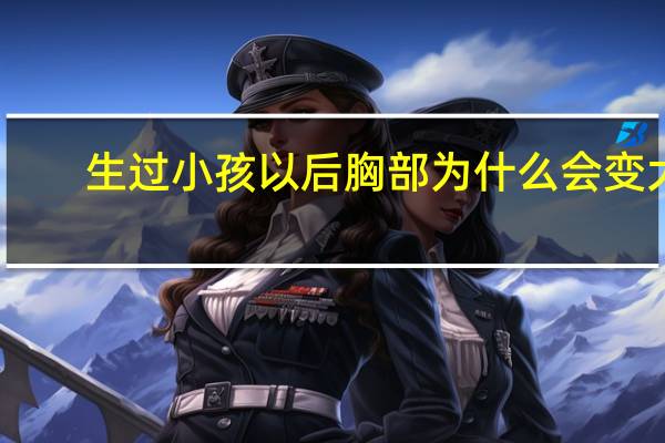 生过小孩以后胸部为什么会变大，生完孩子胸部变大了是怎么回事