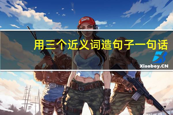 用三个近义词造句子一句话（用三个近义词造句）