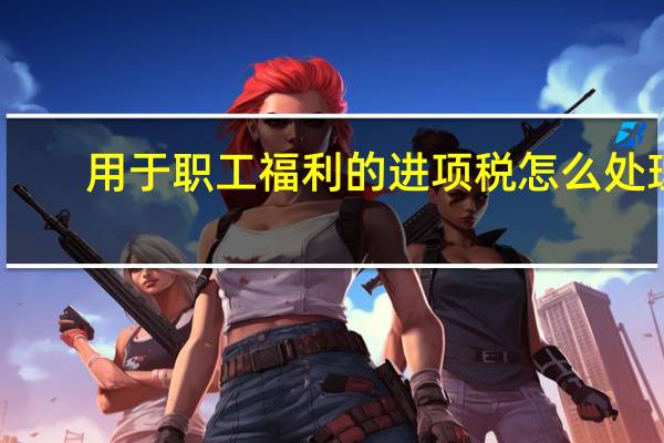 用于职工福利的进项税怎么处理（用于职工福利的进项税账务处理）