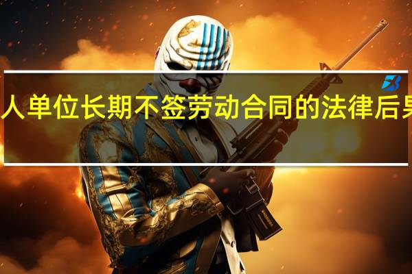 用人单位长期不签劳动合同的法律后果是什么