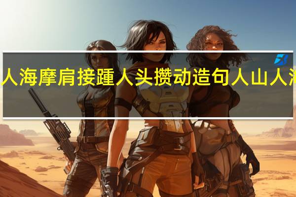 用人山人海摩肩接踵人头攒动造句 人山人海国际美食会