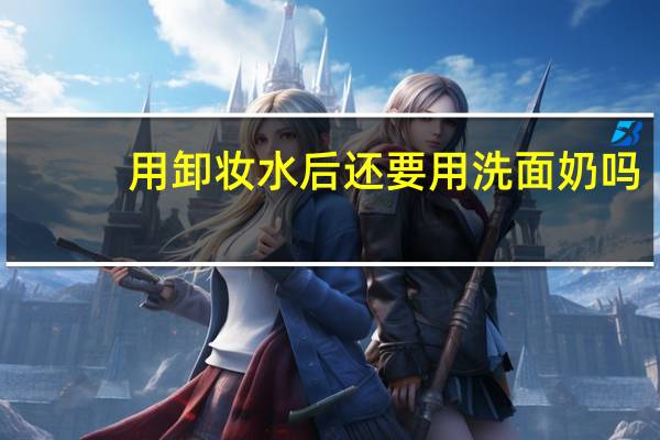 用卸妆水后还要用洗面奶吗(用卸妆水了还要用洗面奶吗)