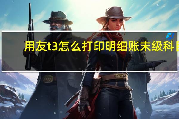 用友t3怎么打印明细账末级科目（用友t3怎么打印明细账）
